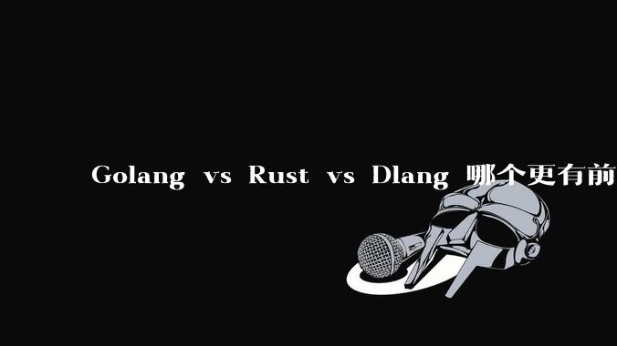 Golang vs Rust vs Dlang 哪个更有前途，哪位大牛这 3 门语言都用过？