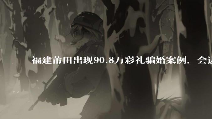 福建莆田出现90.8万彩礼骗婚案例，会进一步降低结婚率吗?