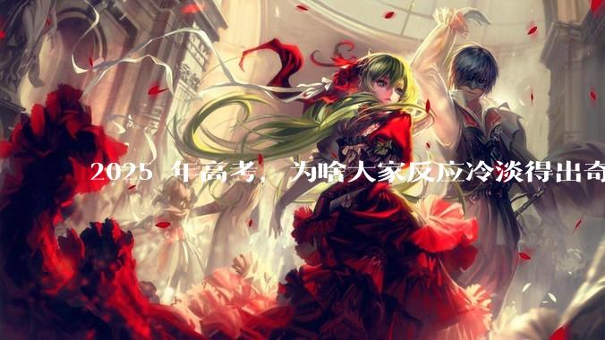 2025 年高考，为啥大家反应冷淡得出奇？