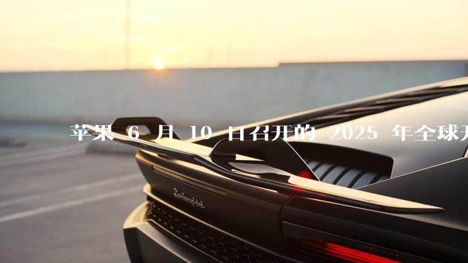 苹果 6 月 10 日召开的 2025 年全球开发者大会「WWDC25」，有哪些值得关注的信息？