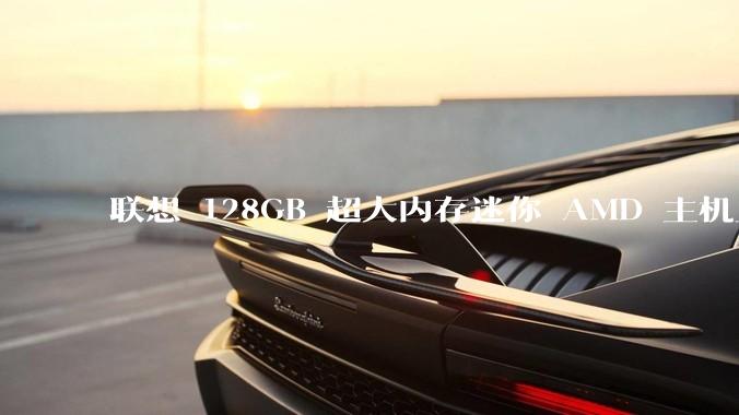 联想 128GB 超大内存迷你 AMD 主机上架，此款主机有哪些亮点？